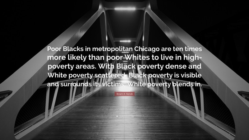 Ibram X. Kendi Quote: “Poor Blacks in metropolitan Chicago are ten times more likely than poor Whites to live in high-poverty areas. With Black poverty dense and White poverty scattered, Black poverty is visible and surrounds its victims; White poverty blends in.”