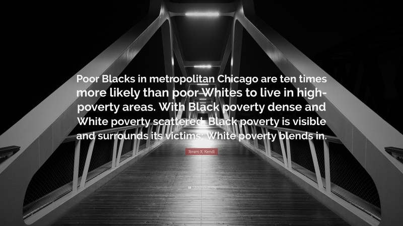 Ibram X. Kendi Quote: “Poor Blacks in metropolitan Chicago are ten times more likely than poor Whites to live in high-poverty areas. With Black poverty dense and White poverty scattered, Black poverty is visible and surrounds its victims; White poverty blends in.”