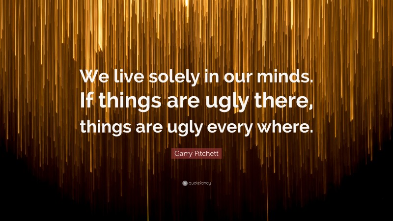 Garry Fitchett Quote: “We live solely in our minds. If things are ugly there, things are ugly every where.”
