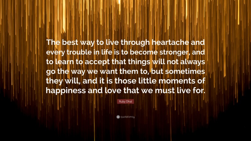 Ruby Dhal Quote: “The best way to live through heartache and every trouble in life is to become stronger, and to learn to accept that things will not always go the way we want them to, but sometimes they will, and it is those little moments of happiness and love that we must live for.”