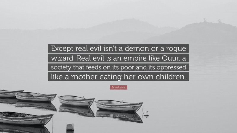 Jenn Lyons Quote: “Except real evil isn’t a demon or a rogue wizard. Real evil is an empire like Quur, a society that feeds on its poor and its oppressed like a mother eating her own children.”