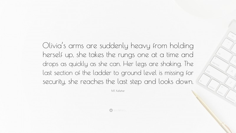 M.F. Kelleher Quote: “Olivia’s arms are suddenly heavy from holding herself up, she takes the rungs one at a time and drops as quickly as she can. Her legs are shaking. The last section of the ladder to ground level is missing for security, she reaches the last step and looks down.”