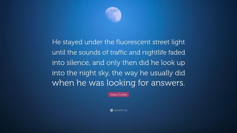 Grace Curley Quote: “He stayed under the fluorescent street light until the sounds of traffic and nightlife faded into silence, and only then did he look up into the night sky, the way he usually did when he was looking for answers.”