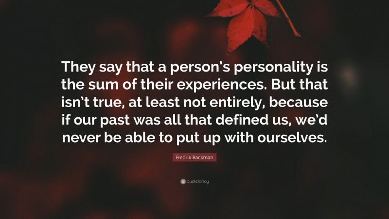 Fredrik Backman Quote: “They say that a person’s personality is the sum of their experiences. But that isn’t true, at least not entirely, because if our past was all that defined us, we’d never be able to put up with ourselves.”