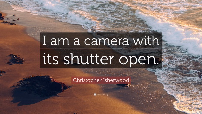 Christopher Isherwood Quote: “I am a camera with its shutter open.”