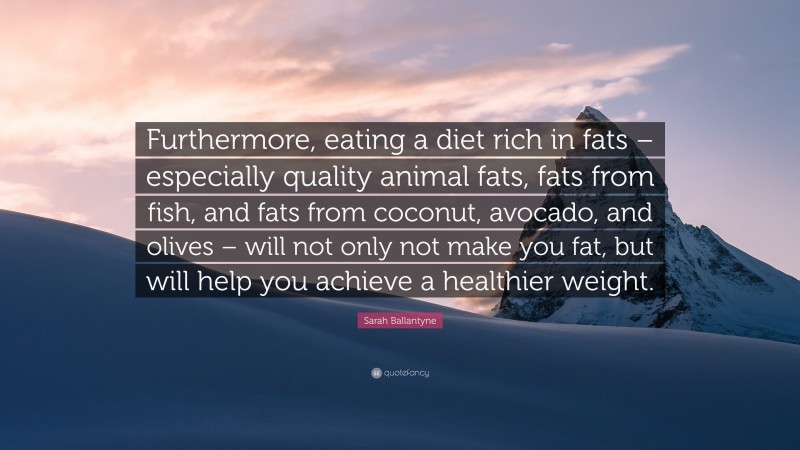 Sarah Ballantyne Quote: “Furthermore, eating a diet rich in fats – especially quality animal fats, fats from fish, and fats from coconut, avocado, and olives – will not only not make you fat, but will help you achieve a healthier weight.”