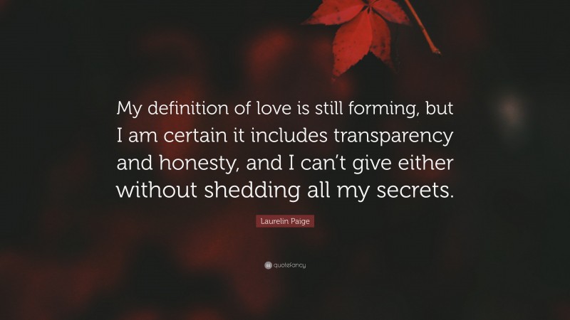 Laurelin Paige Quote: “My definition of love is still forming, but I am certain it includes transparency and honesty, and I can’t give either without shedding all my secrets.”