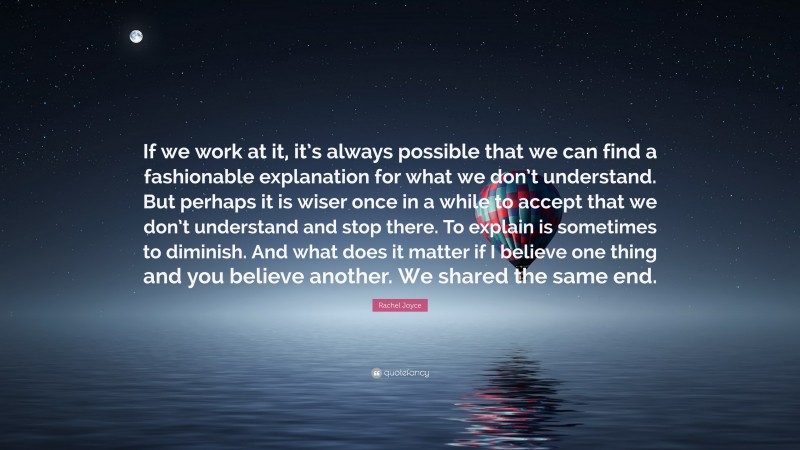 Rachel Joyce Quote: “If we work at it, it’s always possible that we can find a fashionable explanation for what we don’t understand. But perhaps it is wiser once in a while to accept that we don’t understand and stop there. To explain is sometimes to diminish. And what does it matter if I believe one thing and you believe another. We shared the same end.”