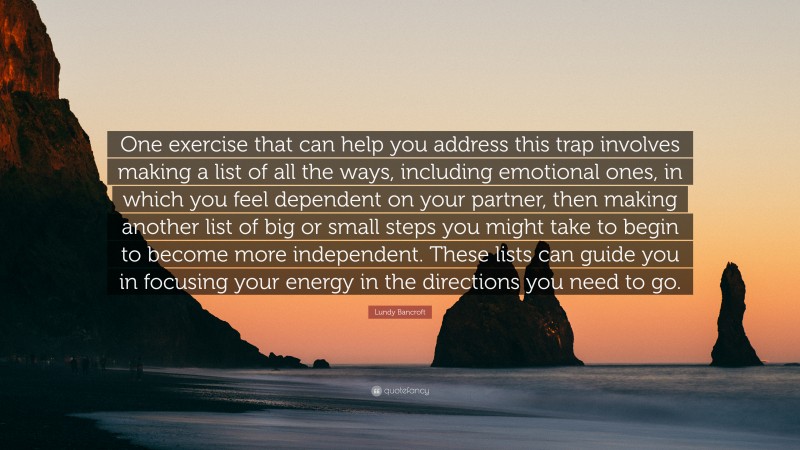 Lundy Bancroft Quote: “One exercise that can help you address this trap involves making a list of all the ways, including emotional ones, in which you feel dependent on your partner, then making another list of big or small steps you might take to begin to become more independent. These lists can guide you in focusing your energy in the directions you need to go.”
