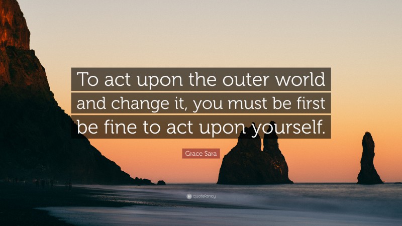 Grace Sara Quote: “To act upon the outer world and change it, you must be first be fine to act upon yourself.”