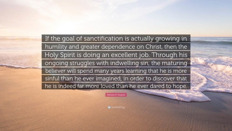 Barbara R. Duguid Quote: “If the goal of sanctification is actually growing in humility and greater dependence on Christ, then the Holy Spirit is doing an excellent job. Through his ongoing struggles with indwelling sin, the maturing believer will spend many years learning that he is more sinful than he ever imagined, in order to discover that he is indeed far more loved than he ever dared to hope.”