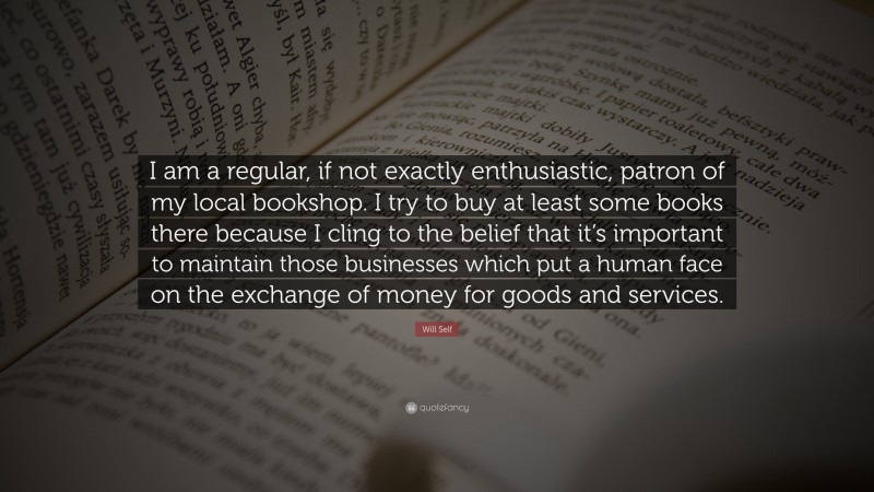 Will Self Quote: “I am a regular, if not exactly enthusiastic, patron of my local bookshop. I try to buy at least some books there because I cling to the belief that it’s important to maintain those businesses which put a human face on the exchange of money for goods and services.”