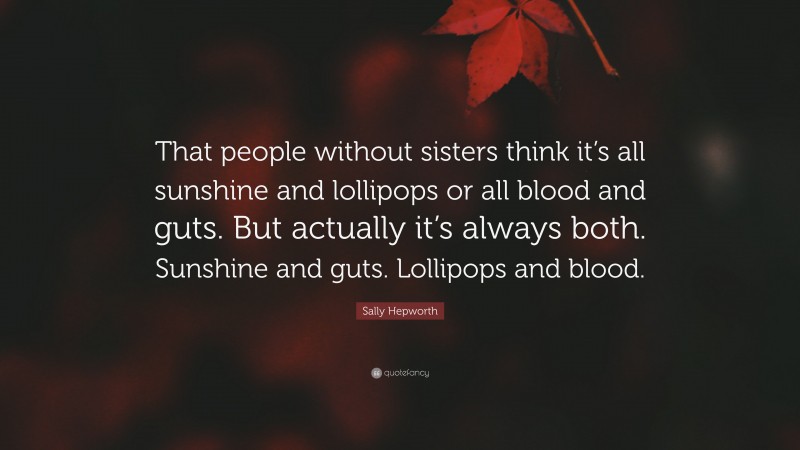Sally Hepworth Quote: “That people without sisters think it’s all sunshine and lollipops or all blood and guts. But actually it’s always both. Sunshine and guts. Lollipops and blood.”