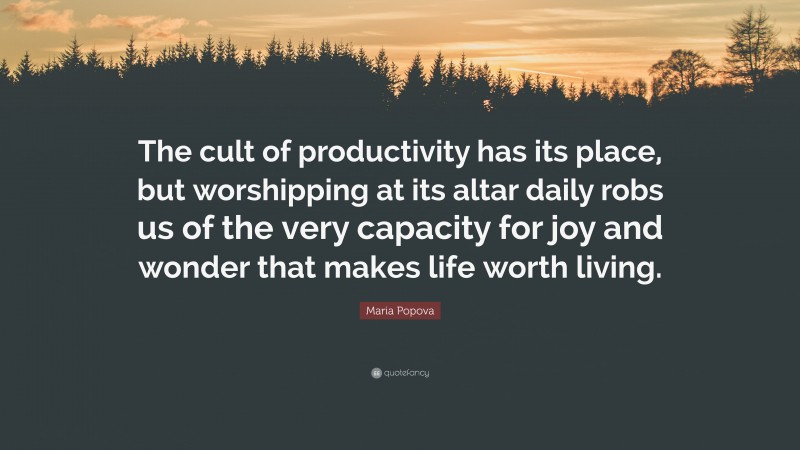 Maria Popova Quote: “The cult of productivity has its place, but worshipping at its altar daily robs us of the very capacity for joy and wonder that makes life worth living.”