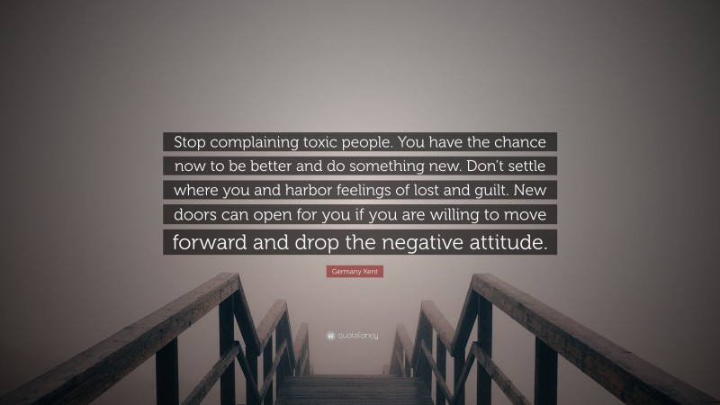 Germany Kent Quote: “Stop complaining toxic people. You have the chance now to be better and do something new. Don’t settle where you and harbor feelings of lost and guilt. New doors can open for you if you are willing to move forward and drop the negative attitude.”
