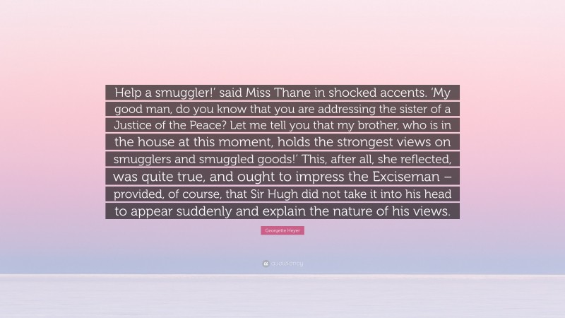 Georgette Heyer Quote: “Help a smuggler!’ said Miss Thane in shocked accents. ‘My good man, do you know that you are addressing the sister of a Justice of the Peace? Let me tell you that my brother, who is in the house at this moment, holds the strongest views on smugglers and smuggled goods!’ This, after all, she reflected, was quite true, and ought to impress the Exciseman – provided, of course, that Sir Hugh did not take it into his head to appear suddenly and explain the nature of his views.”