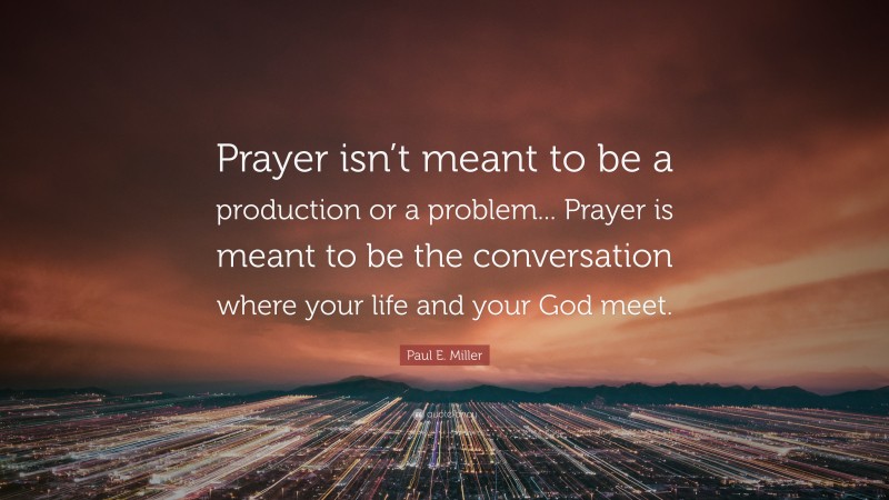 Paul E. Miller Quote: “Prayer isn’t meant to be a production or a problem... Prayer is meant to be the conversation where your life and your God meet.”