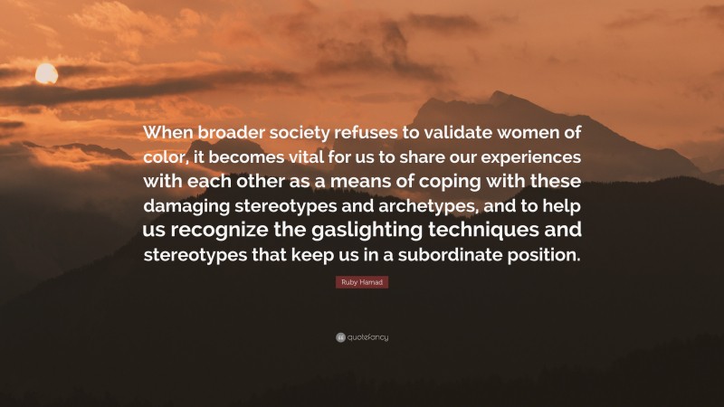 Ruby Hamad Quote: “When broader society refuses to validate women of color, it becomes vital for us to share our experiences with each other as a means of coping with these damaging stereotypes and archetypes, and to help us recognize the gaslighting techniques and stereotypes that keep us in a subordinate position.”