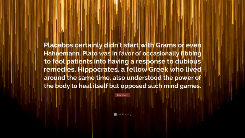 Erik Vance Quote: “Placebos certainly didn’t start with Grams or even Hahnemann. Plato was in favor of occasionally fibbing to fool patients into having a response to dubious remedies. Hippocrates, a fellow Greek who lived around the same time, also understood the power of the body to heal itself but opposed such mind games.”