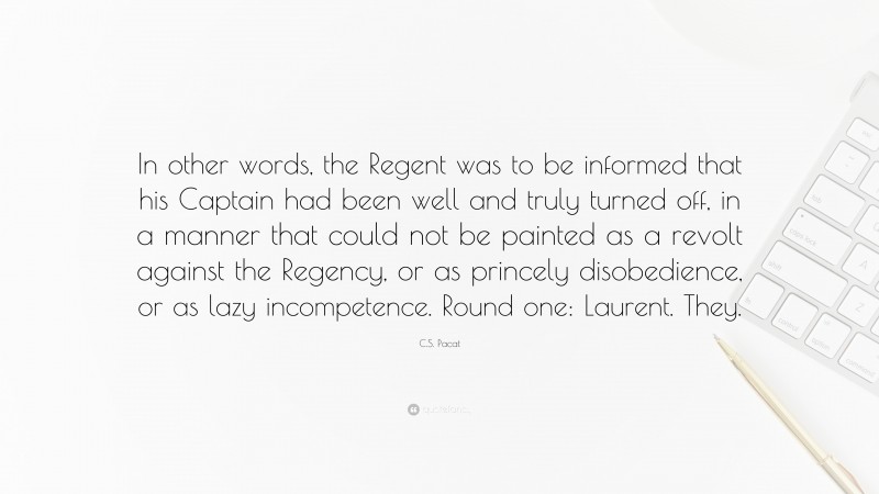 C.S. Pacat Quote: “In other words, the Regent was to be informed that his Captain had been well and truly turned off, in a manner that could not be painted as a revolt against the Regency, or as princely disobedience, or as lazy incompetence. Round one: Laurent. They.”