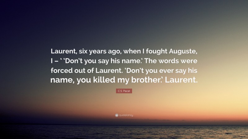 C.S. Pacat Quote: “Laurent, six years ago, when I fought Auguste, I – ’ ‘Don’t you say his name.’ The words were forced out of Laurent. ‘Don’t you ever say his name, you killed my brother.’ Laurent.”