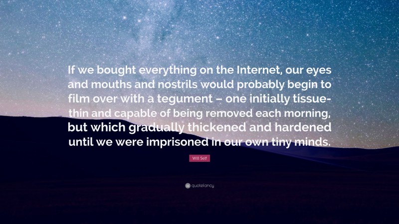 Will Self Quote: “If we bought everything on the Internet, our eyes and mouths and nostrils would probably begin to film over with a tegument – one initially tissue-thin and capable of being removed each morning, but which gradually thickened and hardened until we were imprisoned in our own tiny minds.”