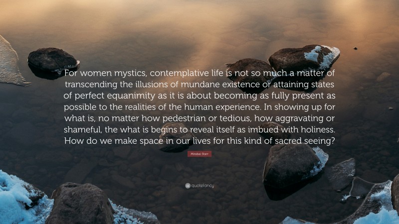 Mirabai Starr Quote: “For women mystics, contemplative life is not so much a matter of transcending the illusions of mundane existence or attaining states of perfect equanimity as it is about becoming as fully present as possible to the realities of the human experience. In showing up for what is, no matter how pedestrian or tedious, how aggravating or shameful, the what is begins to reveal itself as imbued with holiness. How do we make space in our lives for this kind of sacred seeing?”