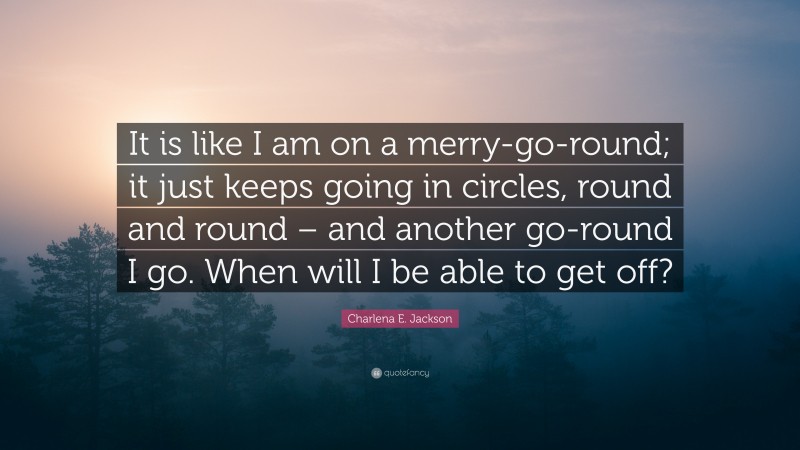 Charlena E. Jackson Quote: “It is like I am on a merry-go-round; it just keeps going in circles, round and round – and another go-round I go. When will I be able to get off?”