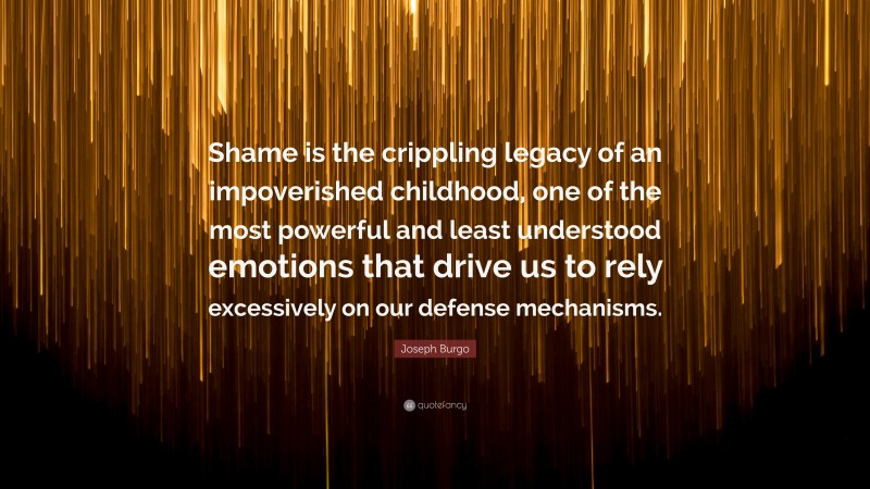 Joseph Burgo Quote: “Shame is the crippling legacy of an impoverished childhood, one of the most powerful and least understood emotions that drive us to rely excessively on our defense mechanisms.”