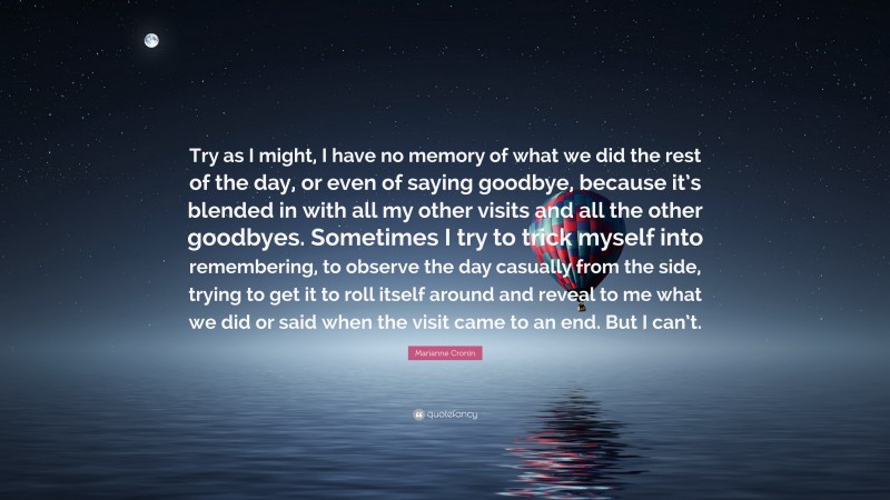 Marianne Cronin Quote: “Try as I might, I have no memory of what we did the rest of the day, or even of saying goodbye, because it’s blended in with all my other visits and all the other goodbyes. Sometimes I try to trick myself into remembering, to observe the day casually from the side, trying to get it to roll itself around and reveal to me what we did or said when the visit came to an end. But I can’t.”