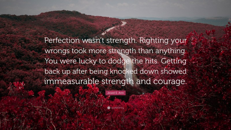 Jewel E. Ann Quote: “Perfection wasn’t strength. Righting your wrongs took more strength than anything. You were lucky to dodge the hits. Getting back up after being knocked down showed immeasurable strength and courage.”