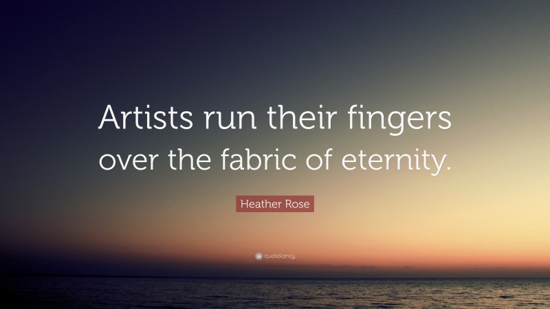 Heather Rose Quote: “Artists run their fingers over the fabric of eternity.”