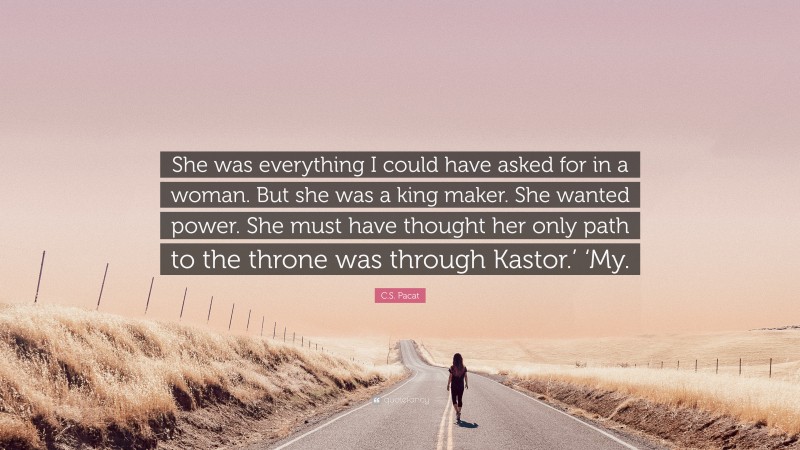 C.S. Pacat Quote: “She was everything I could have asked for in a woman. But she was a king maker. She wanted power. She must have thought her only path to the throne was through Kastor.’ ‘My.”