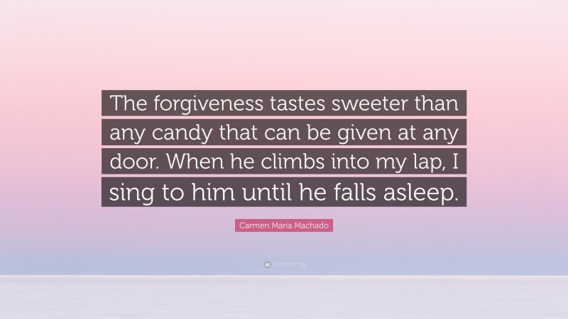 Carmen Maria Machado Quote: “The forgiveness tastes sweeter than any candy that can be given at any door. When he climbs into my lap, I sing to him until he falls asleep.”