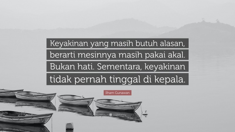 Ilham Gunawan Quote: “Keyakinan yang masih butuh alasan, berarti mesinnya masih pakai akal. Bukan hati. Sementara, keyakinan tidak pernah tinggal di kepala.”
