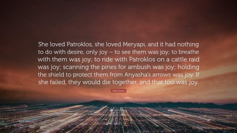 Maya Deane Quote: “She loved Patroklos, she loved Meryapi, and it had nothing to do with desire, only joy – to see them was joy; to breathe with them was joy; to ride with Patroklos on a cattle raid was joy; scanning the pines for ambush was joy; holding the shield to protect them from Anyasha’s arrows was joy. If she failed, they would die together, and that too was joy.”