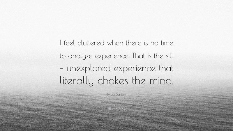 May Sarton Quote: “I feel cluttered when there is no time to analyze experience. That is the silt – unexplored experience that literally chokes the mind.”