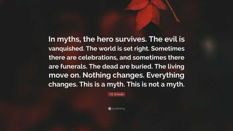V.E. Schwab Quote: “In myths, the hero survives. The evil is vanquished. The world is set right. Sometimes there are celebrations, and sometimes there are funerals. The dead are buried. The living move on. Nothing changes. Everything changes. This is a myth. This is not a myth.”