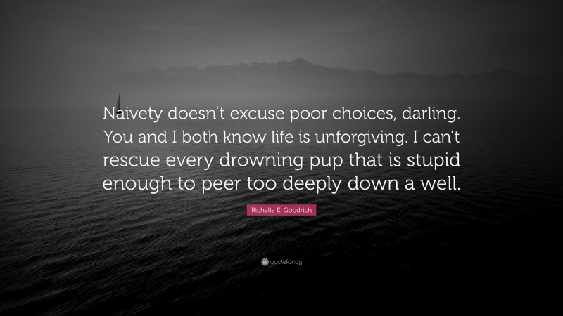 Richelle E. Goodrich Quote: “Naivety doesn’t excuse poor choices, darling. You and I both know life is unforgiving. I can’t rescue every drowning pup that is stupid enough to peer too deeply down a well.”