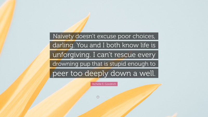 Richelle E. Goodrich Quote: “Naivety doesn’t excuse poor choices, darling. You and I both know life is unforgiving. I can’t rescue every drowning pup that is stupid enough to peer too deeply down a well.”