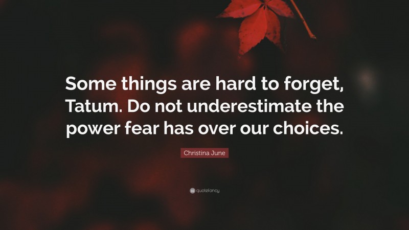 Christina June Quote: “Some things are hard to forget, Tatum. Do not underestimate the power fear has over our choices.”