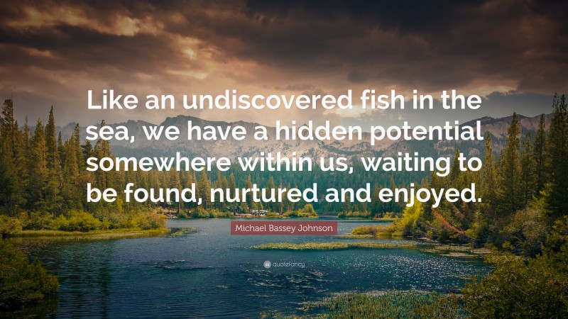 Michael Bassey Johnson Quote: “Like an undiscovered fish in the sea, we have a hidden potential somewhere within us, waiting to be found, nurtured and enjoyed.”