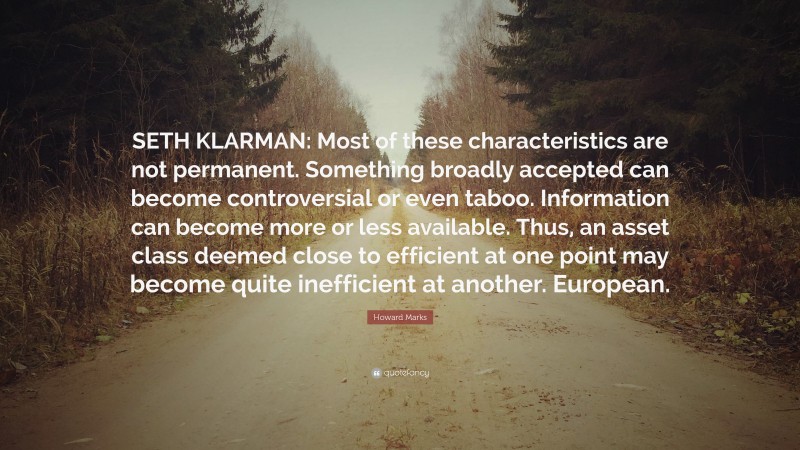 Howard Marks Quote: “SETH KLARMAN: Most of these characteristics are not permanent. Something broadly accepted can become controversial or even taboo. Information can become more or less available. Thus, an asset class deemed close to efficient at one point may become quite inefficient at another. European.”
