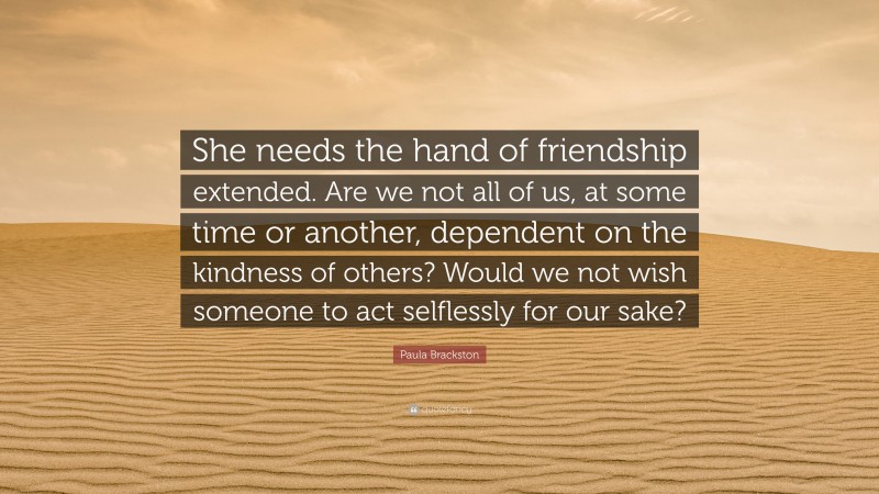 Paula Brackston Quote: “She needs the hand of friendship extended. Are we not all of us, at some time or another, dependent on the kindness of others? Would we not wish someone to act selflessly for our sake?”