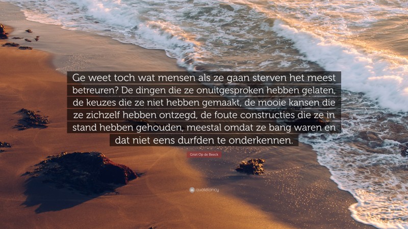 Griet Op de Beeck Quote: “Ge weet toch wat mensen als ze gaan sterven het meest betreuren? De dingen die ze onuitgesproken hebben gelaten, de keuzes die ze niet hebben gemaakt, de mooie kansen die ze zichzelf hebben ontzegd, de foute constructies die ze in stand hebben gehouden, meestal omdat ze bang waren en dat niet eens durfden te onderkennen.”