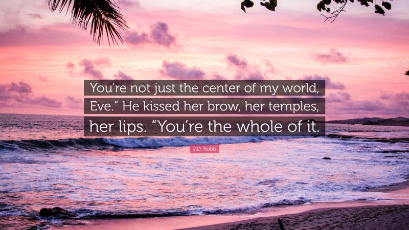 J.D. Robb Quote: “You’re not just the center of my world, Eve.” He kissed her brow, her temples, her lips. “You’re the whole of it.”