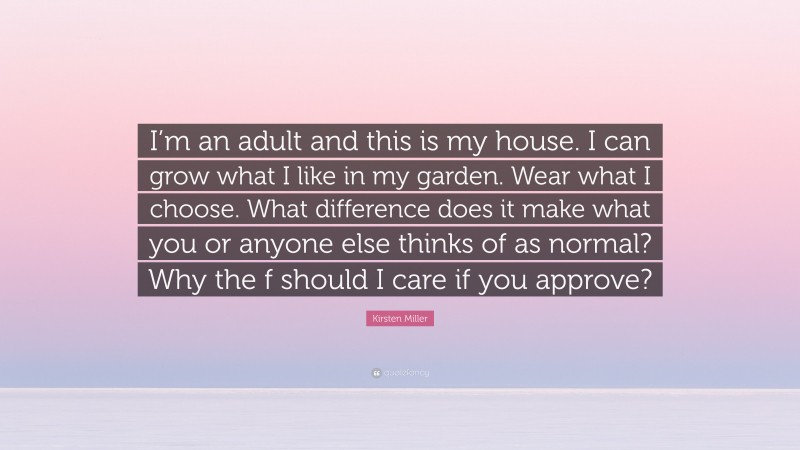 Kirsten Miller Quote: “I’m an adult and this is my house. I can grow what I like in my garden. Wear what I choose. What difference does it make what you or anyone else thinks of as normal? Why the f should I care if you approve?”