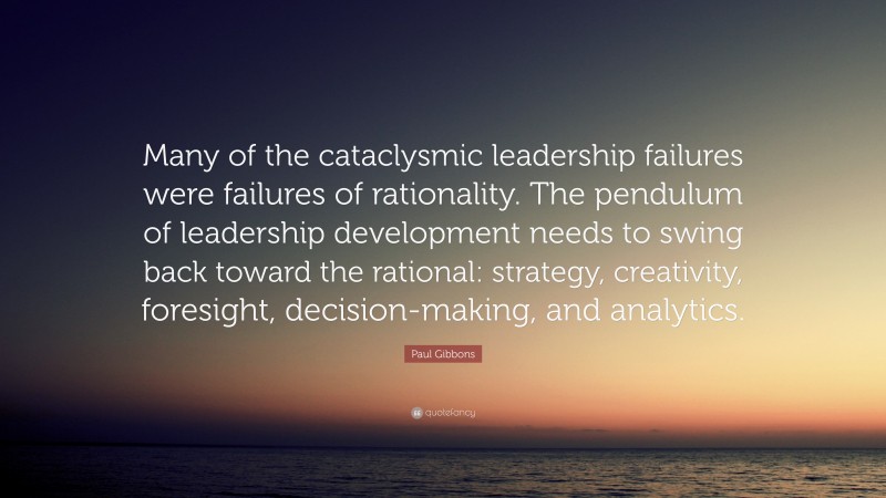 Paul Gibbons Quote: “Many of the cataclysmic leadership failures were failures of rationality. The pendulum of leadership development needs to swing back toward the rational: strategy, creativity, foresight, decision-making, and analytics.”