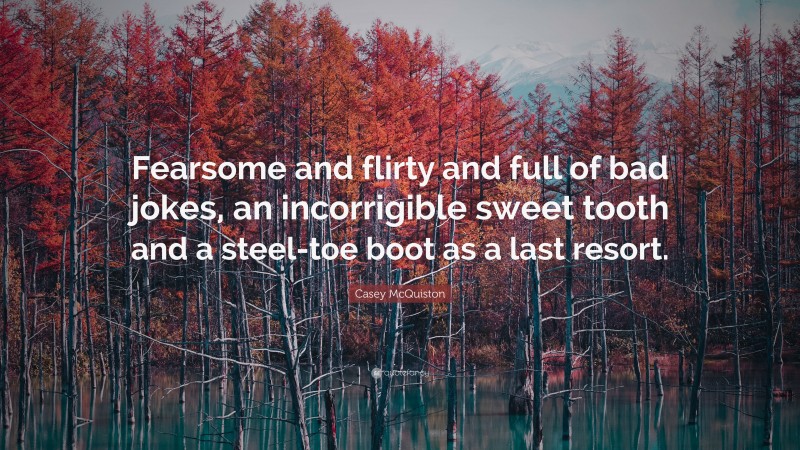 Casey McQuiston Quote: “Fearsome and flirty and full of bad jokes, an incorrigible sweet tooth and a steel-toe boot as a last resort.”