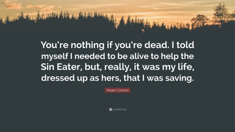 Megan Campisi Quote: “You’re nothing if you’re dead. I told myself I needed to be alive to help the Sin Eater, but, really, it was my life, dressed up as hers, that I was saving.”